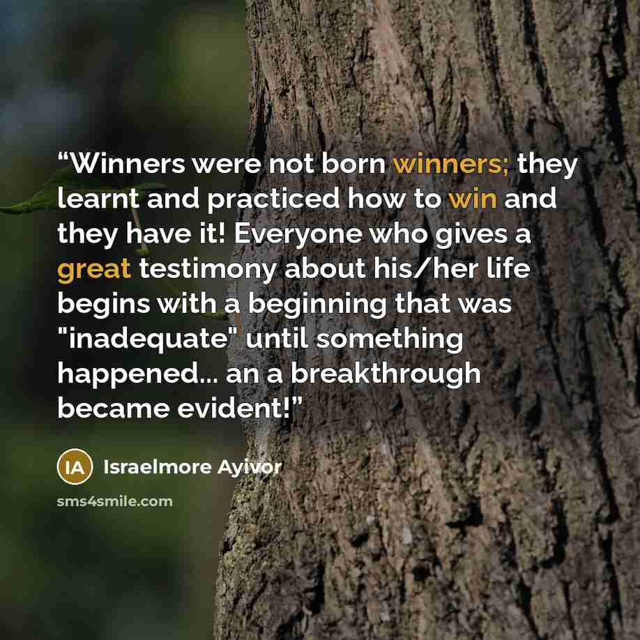 “Winners were not born winners; they learnt and practiced how to win and they have it! Everyone who gives a great testimony about his/her life begins with a beginning that was "inadequate" until something happened... an a breakthrough became evident!” quote by Israelmore Ayivor