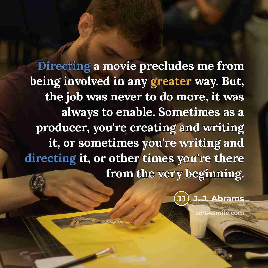“Directing a movie precludes me from being involved in any greater way. But, the job was never to do more, it was always to enable. Sometimes as a producer, you're creating and writing it, or sometimes you're writing and directing it, or other times you're there from the very beginning.” quote by J. J. Abrams