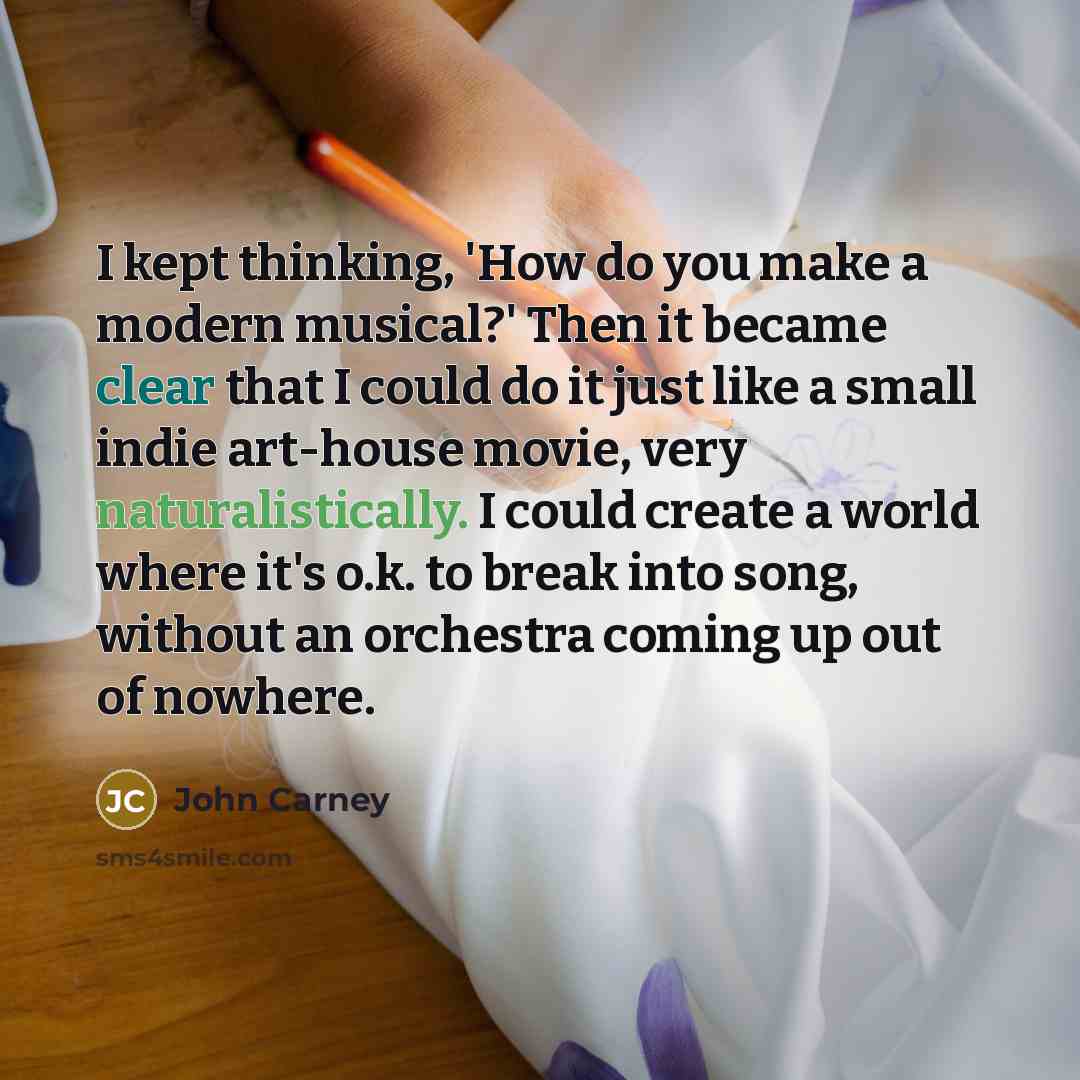 “I kept thinking, 'How do you make a modern musical?' Then it became clear that I could do it just like a small indie art-house movie, very naturalistically. I could create a world where it's o.k. to break into song, without an orchestra coming up out of nowhere.” quote by John Carney