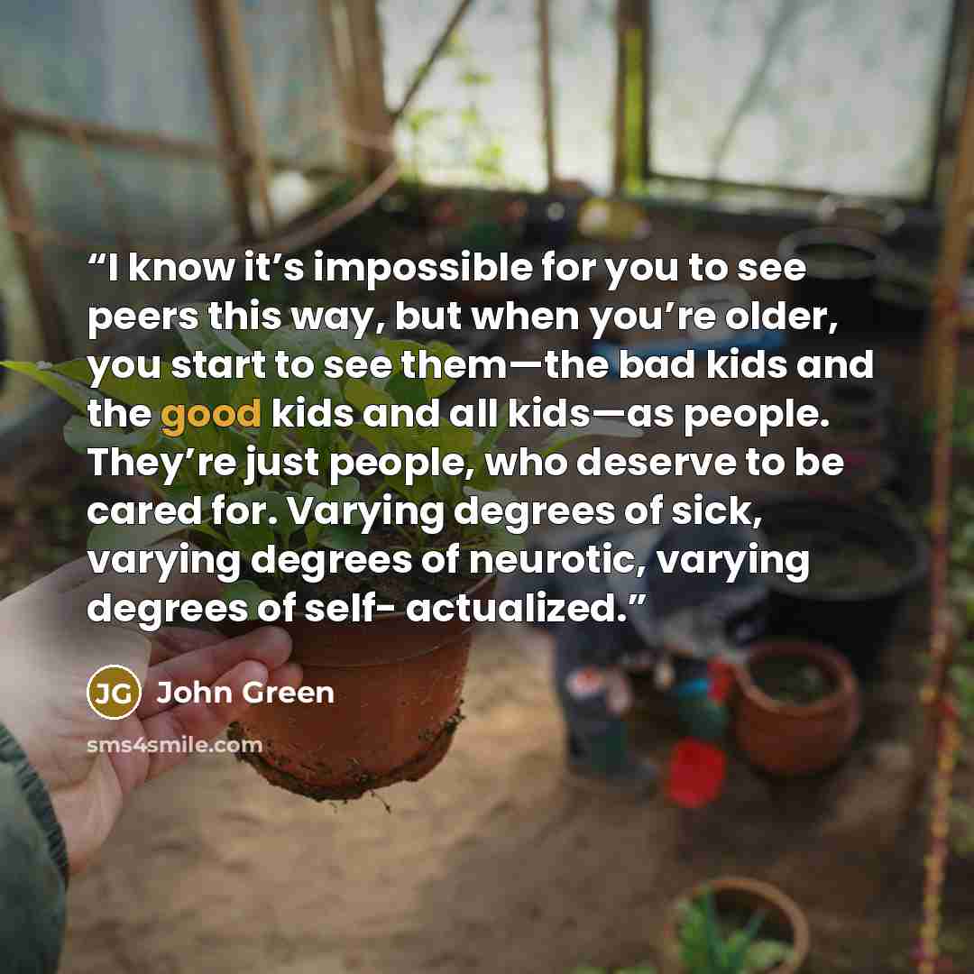“I know it’s impossible for you to see peers this way, but when you’re older, you start to see them—the bad kids and the good kids and all kids—as people. They’re just people, who deserve to be cared for. Varying degrees of sick, varying degrees of neurotic, varying degrees of self- actualized.” quote by John Green