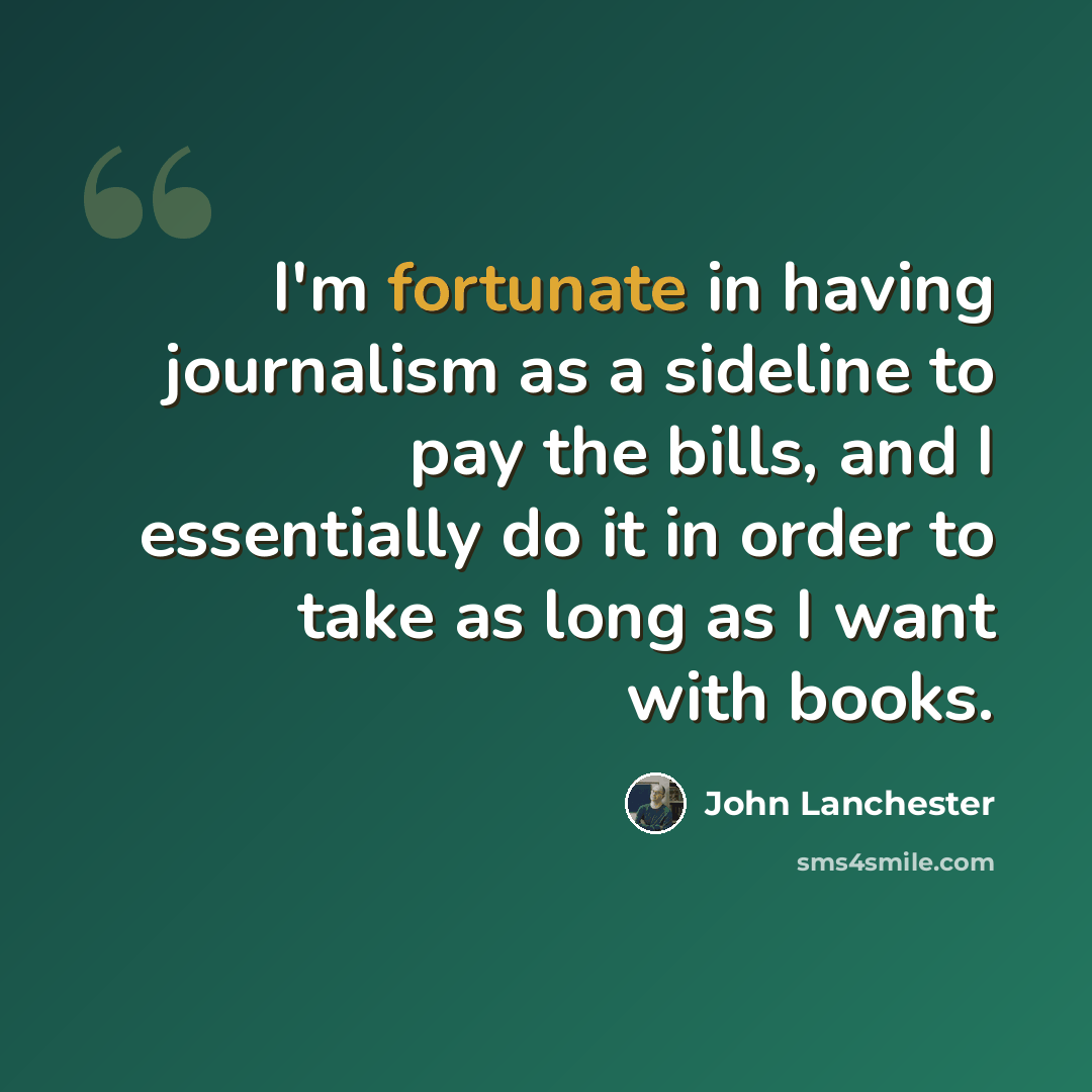 “I'm fortunate in having journalism as a sideline to pay the bills, and I essentially do it in order to take as long as I want with books.” quote by John Lanchester