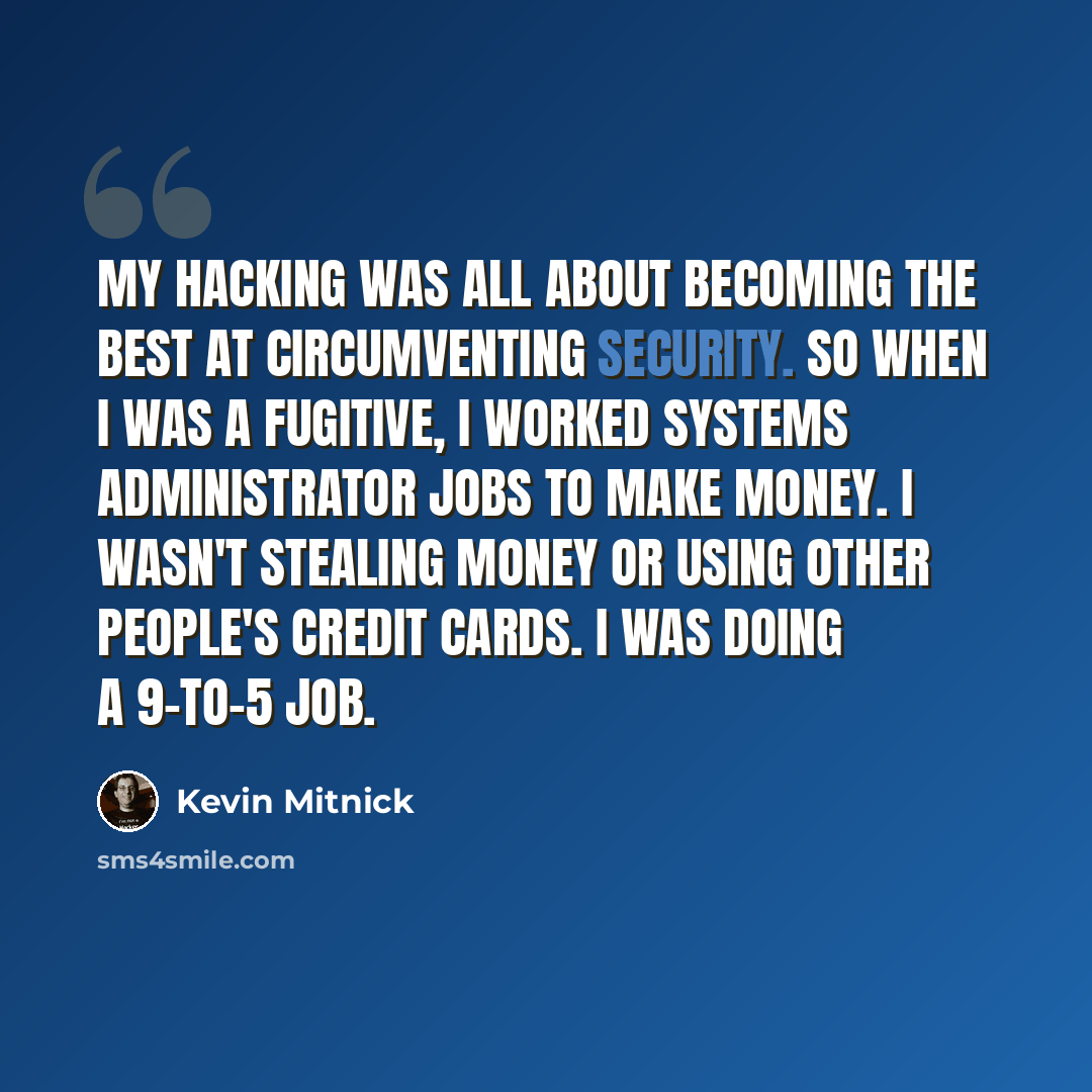 “My hacking was all about becoming the best at circumventing security. So when I was a fugitive, I worked systems administrator jobs to make money. I wasn't stealing money or using other people's credit cards. I was doing a 9-to-5 job.” quote by Kevin Mitnick