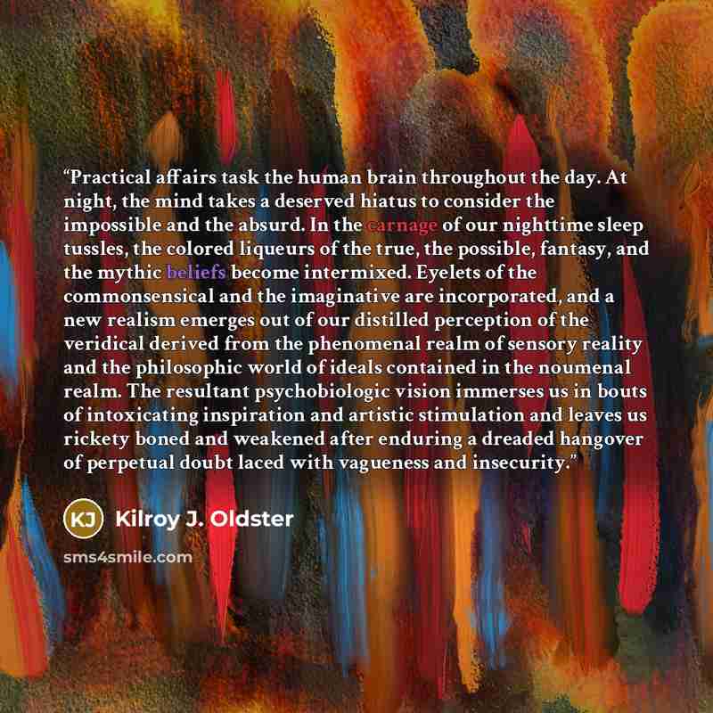 “Practical affairs task the human brain throughout the day. At night, the mind takes a deserved hiatus to consider the impossible and the absurd. In the carnage of our nighttime sleep tussles, the colored liqueurs of the true, the possible, fantasy, and the mythic beliefs become intermixed. Eyelets…” quote by Kilroy J. Oldster