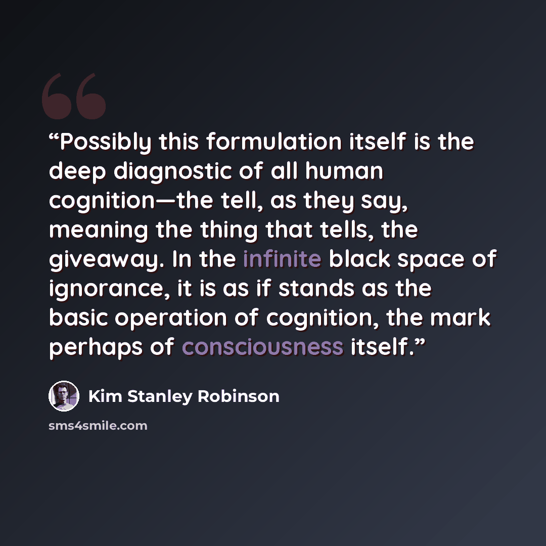 “Possibly this formulation itself is the deep diagnostic of all human cognition—the tell, as they say, meaning the thing that tells, the giveaway. In the infinite black space of ignorance, it is as if stands as the basic operation of cognition, the mark perhaps of consciousness itself.” quote by Kim Stanley Robinson