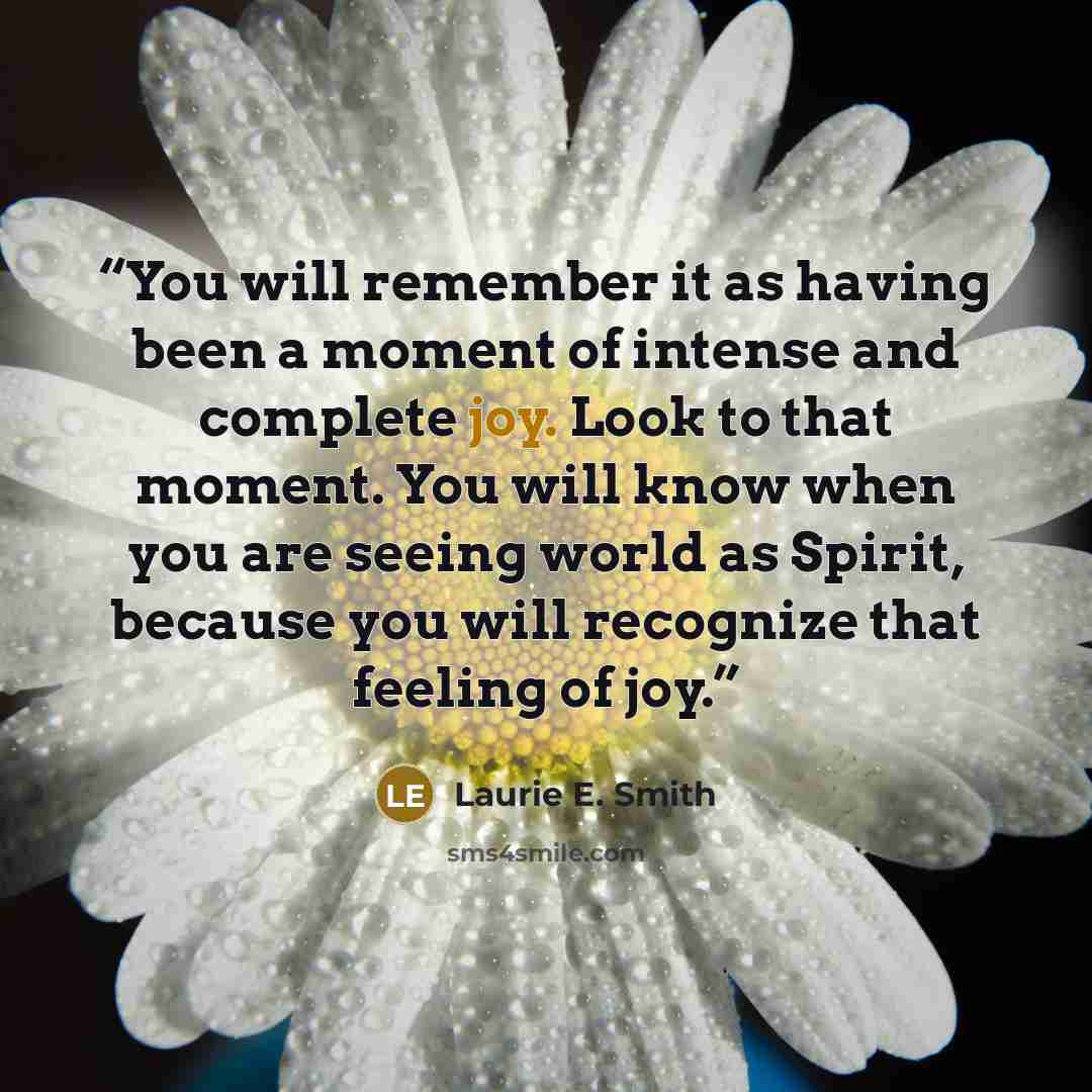 “You will remember it as having been a moment of intense and complete joy. Look to that moment. You will know when you are seeing world as Spirit, because you will recognize that feeling of joy.” quote by Laurie E. Smith
