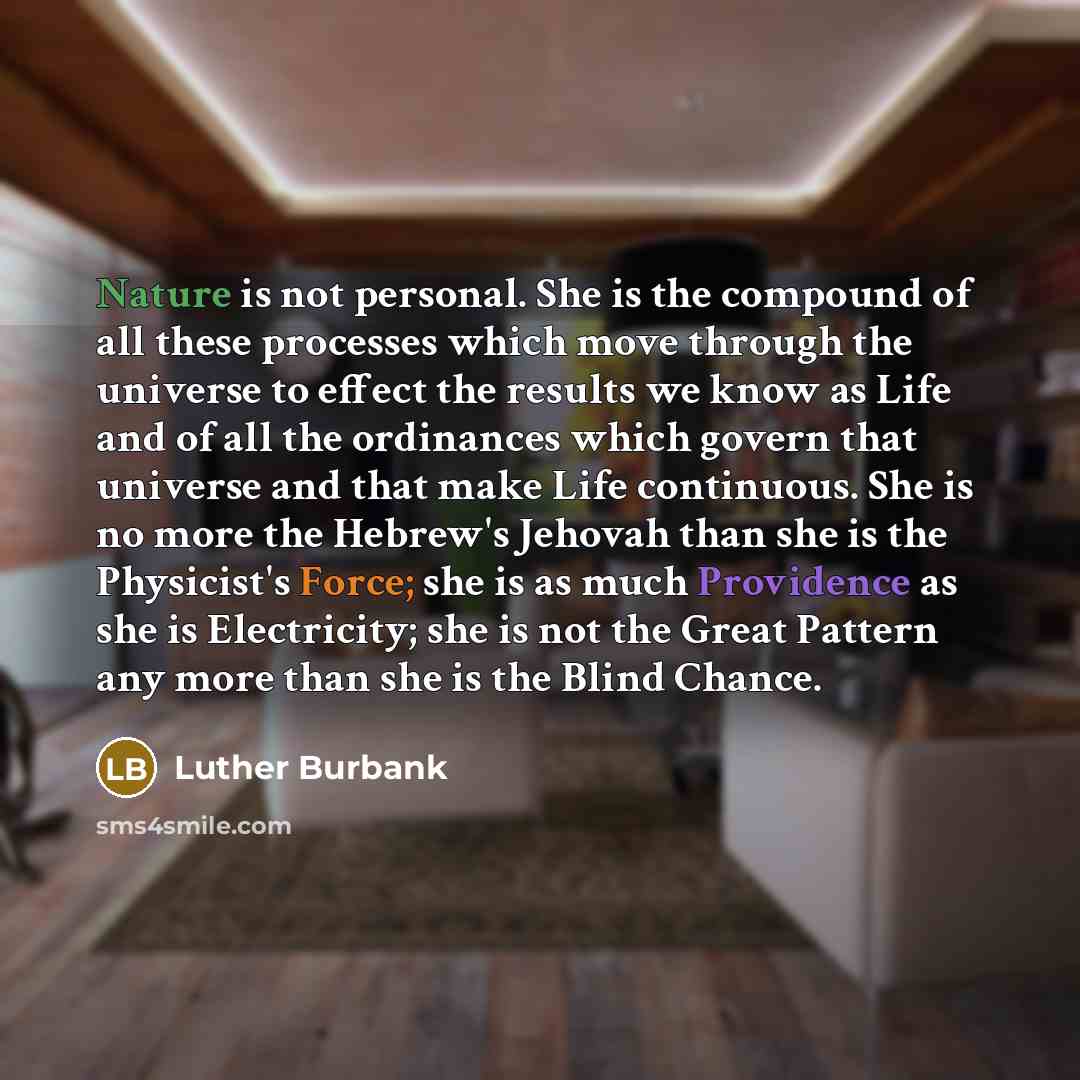 “Nature is not personal. She is the compound of all these processes which move through the universe to effect the results we know as Life and of all the ordinances which govern that universe and that make Life continuous. She is no more the Hebrew's Jehovah than she is the Physicist's Force; she is…” quote by Luther Burbank