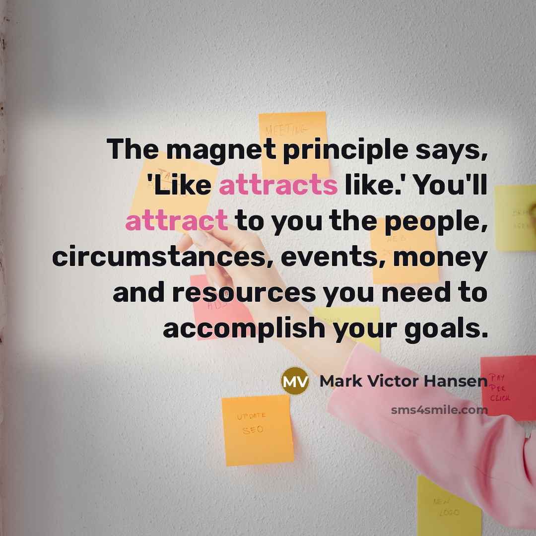 “The magnet principle says, 'Like attracts like.' You'll attract to you the people, circumstances, events, money and resources you need to accomplish your goals.” quote by Mark Victor Hansen