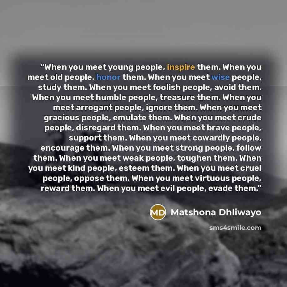 “When you meet young people, inspire them. When you meet old people, honor them. When you meet wise people, study them. When you meet foolish people, avoid them. When you meet humble people, treasure them. When you meet arrogant people, ignore them. When you meet gracious people, emulate them. When…” quote by Matshona Dhliwayo