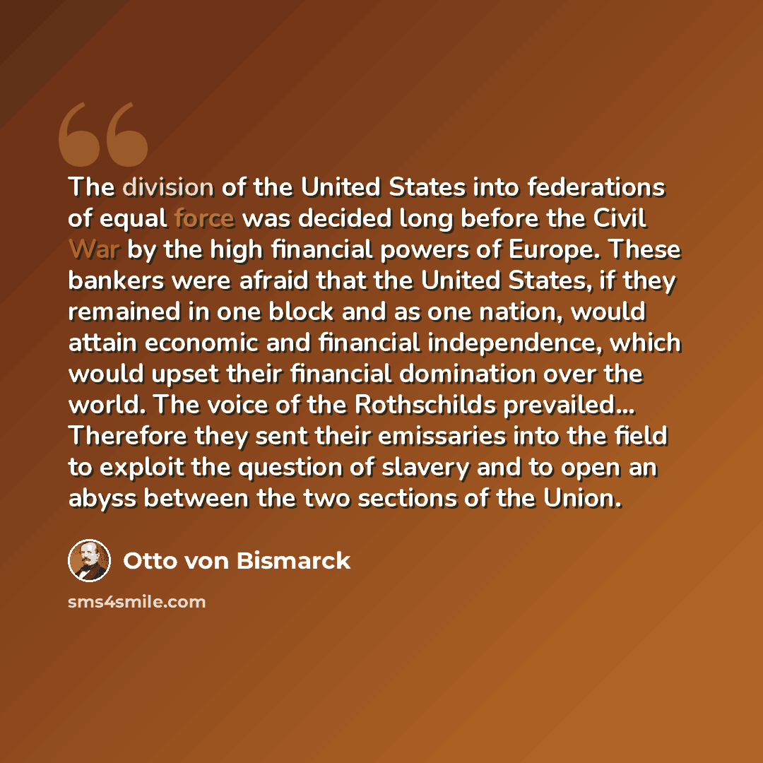 “The division of the United States into federations of equal force was decided long before the Civil War by the high financial powers of Europe. These bankers were afraid that the United States, if they remained in one block and as one nation, would attain economic and financial independence, which…” quote by Otto von Bismarck