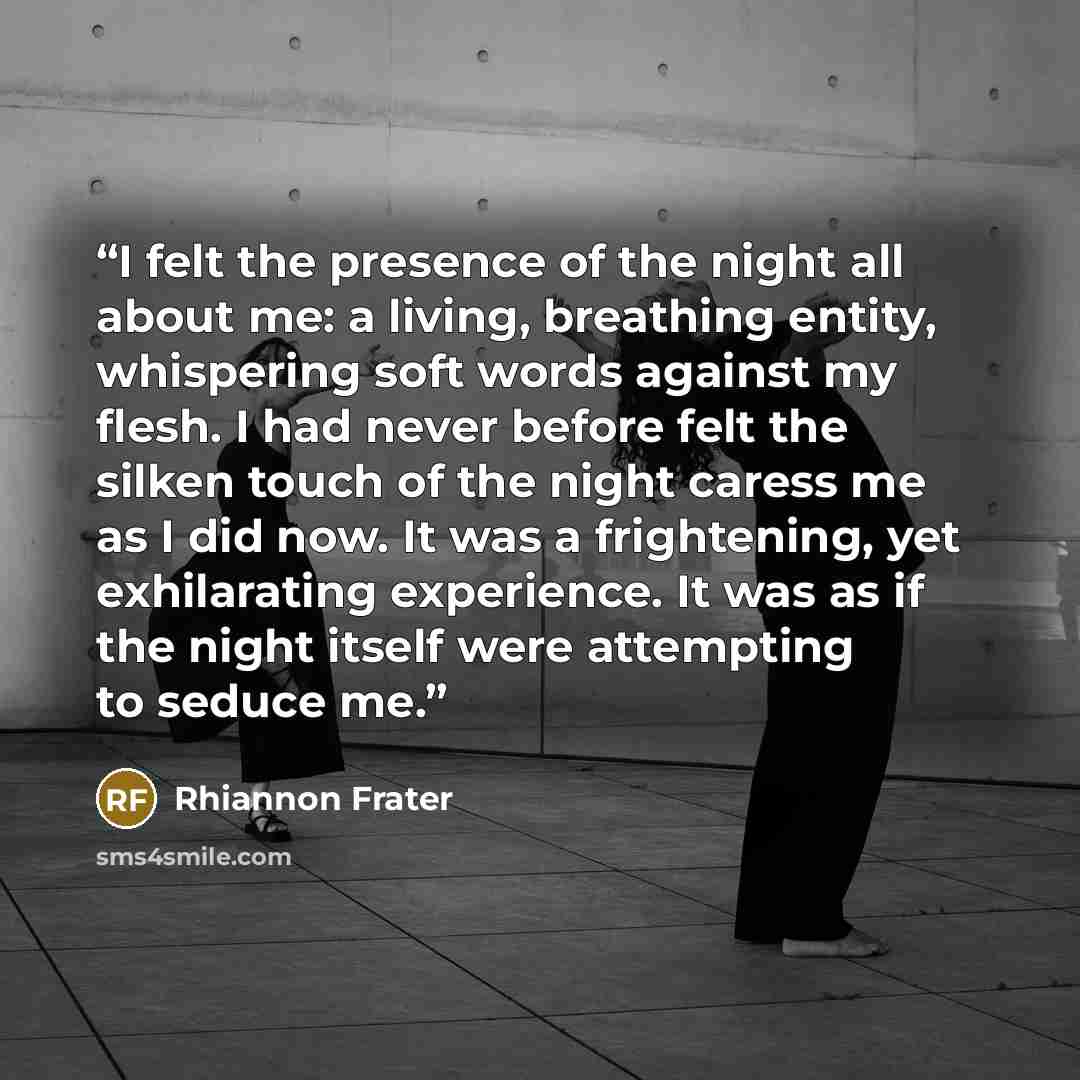 “I felt the presence of the night all about me: a living, breathing entity, whispering soft words against my flesh. I had never before felt the silken touch of the night caress me as I did now. It was a frightening, yet exhilarating experience. It was as if the night itself were attempting to…” quote by Rhiannon Frater