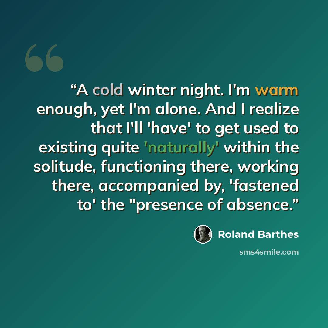 “A cold winter night. I'm warm enough, yet I'm alone. And I realize that I'll 'have' to get used to existing quite 'naturally' within the solitude, functioning there, working there, accompanied by, 'fastened to' the "presence of absence.” quote by Roland Barthes