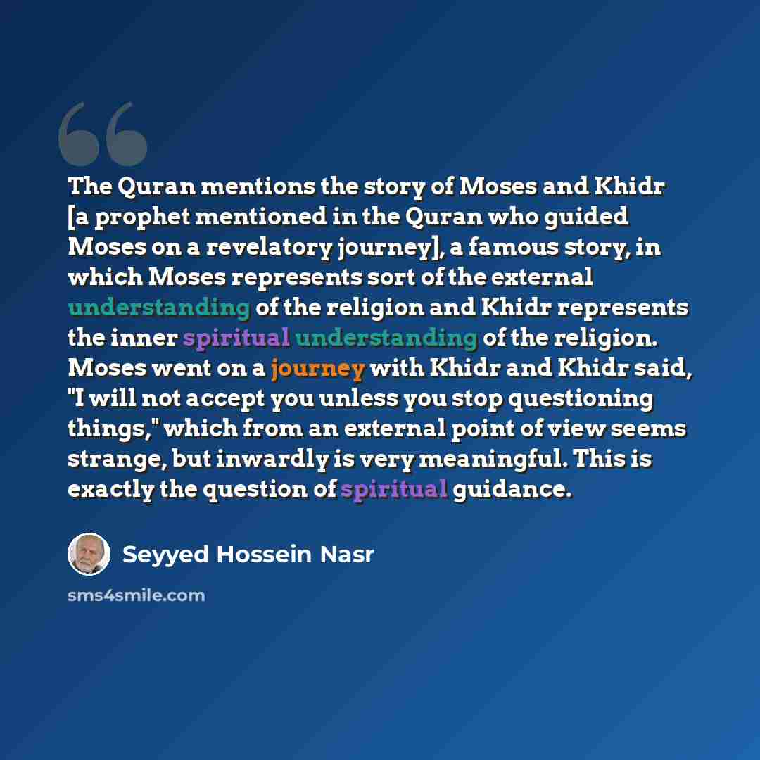 “The Quran mentions the story of Moses and Khidr [a prophet mentioned in the Quran who guided Moses on a revelatory journey], a famous story, in which Moses represents sort of the external understanding of the religion and Khidr represents the inner spiritual understanding of the religion. Moses…” quote by Seyyed Hossein Nasr