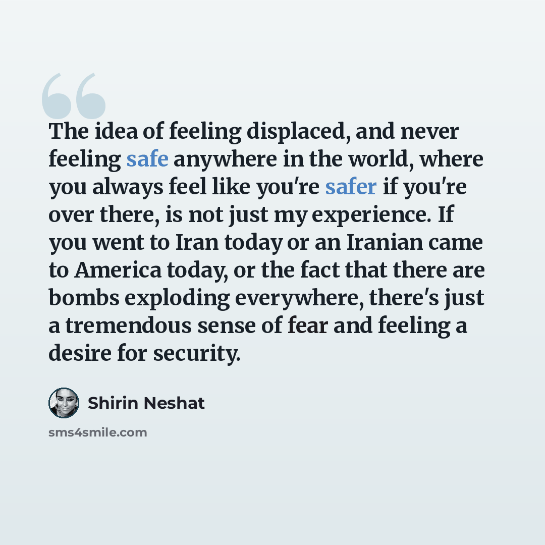 “The idea of feeling displaced, and never feeling safe anywhere in the world, where you always feel like you're safer if you're over there, is not just my experience. If you went to Iran today or an Iranian came to America today, or the fact that there are bombs exploding everywhere, there's just a…” quote by Shirin Neshat