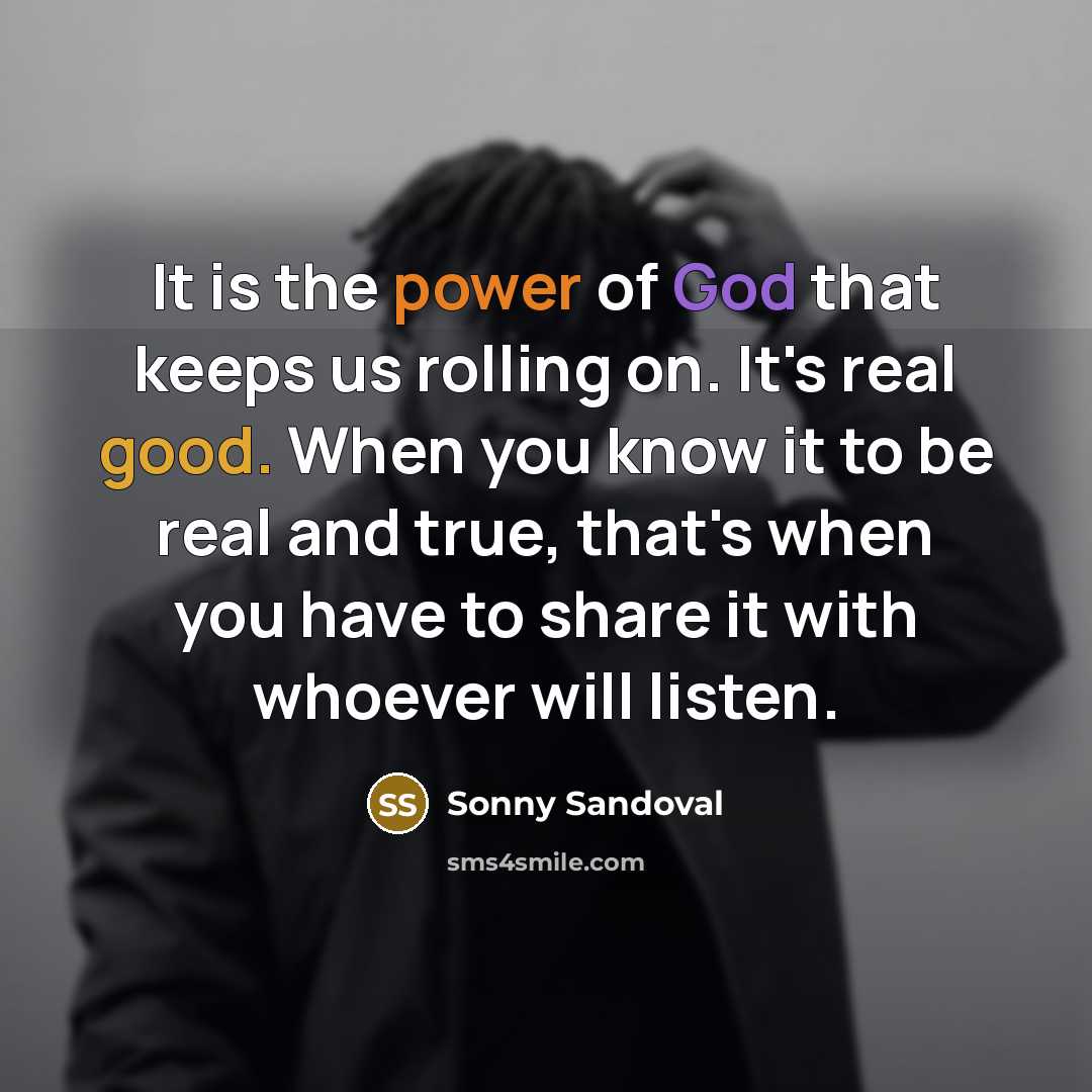 “It is the power of God that keeps us rolling on. It's real good. When you know it to be real and true, that's when you have to share it with whoever will listen.” quote by Sonny Sandoval