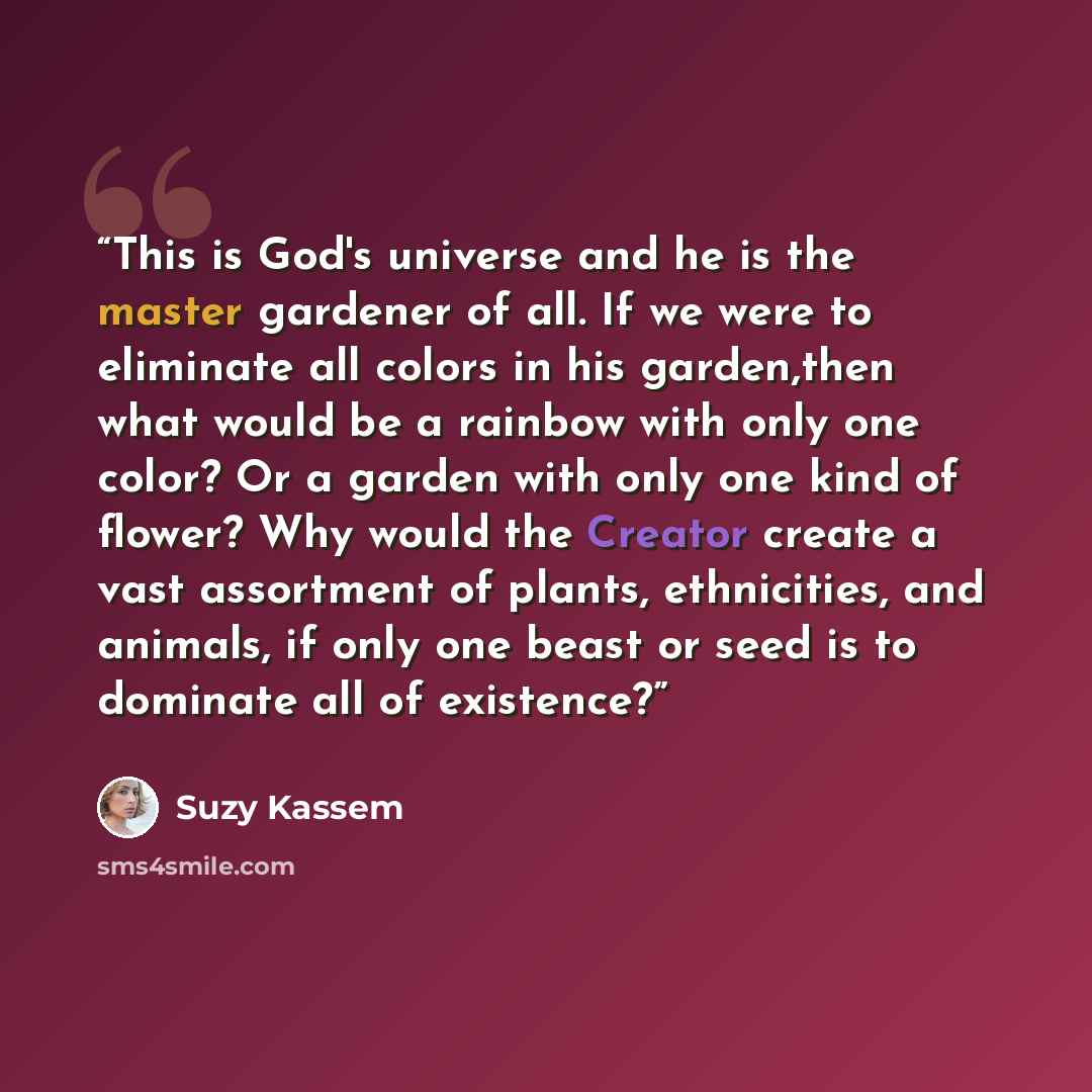“This is God's universe and he is the master gardener of all. If we were to eliminate all colors in his garden,then what would be a rainbow with only one color? Or a garden with only one kind of flower? Why would the Creator create a vast assortment of plants, ethnicities, and animals, if only one…” quote by Suzy Kassem