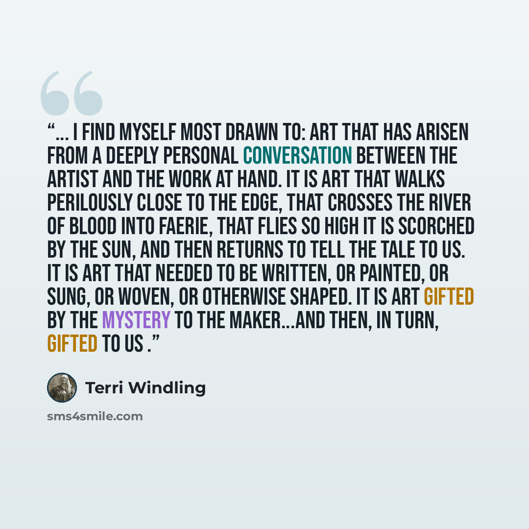 “... I find myself most drawn to: art that has arisen from a deeply personal conversation between the artist and the work at hand. It is art that walks perilously close to the Edge, that crosses the river of blood into Faerie, that flies so high it is scorched by the sun, and then returns to tell…” quote by Terri Windling