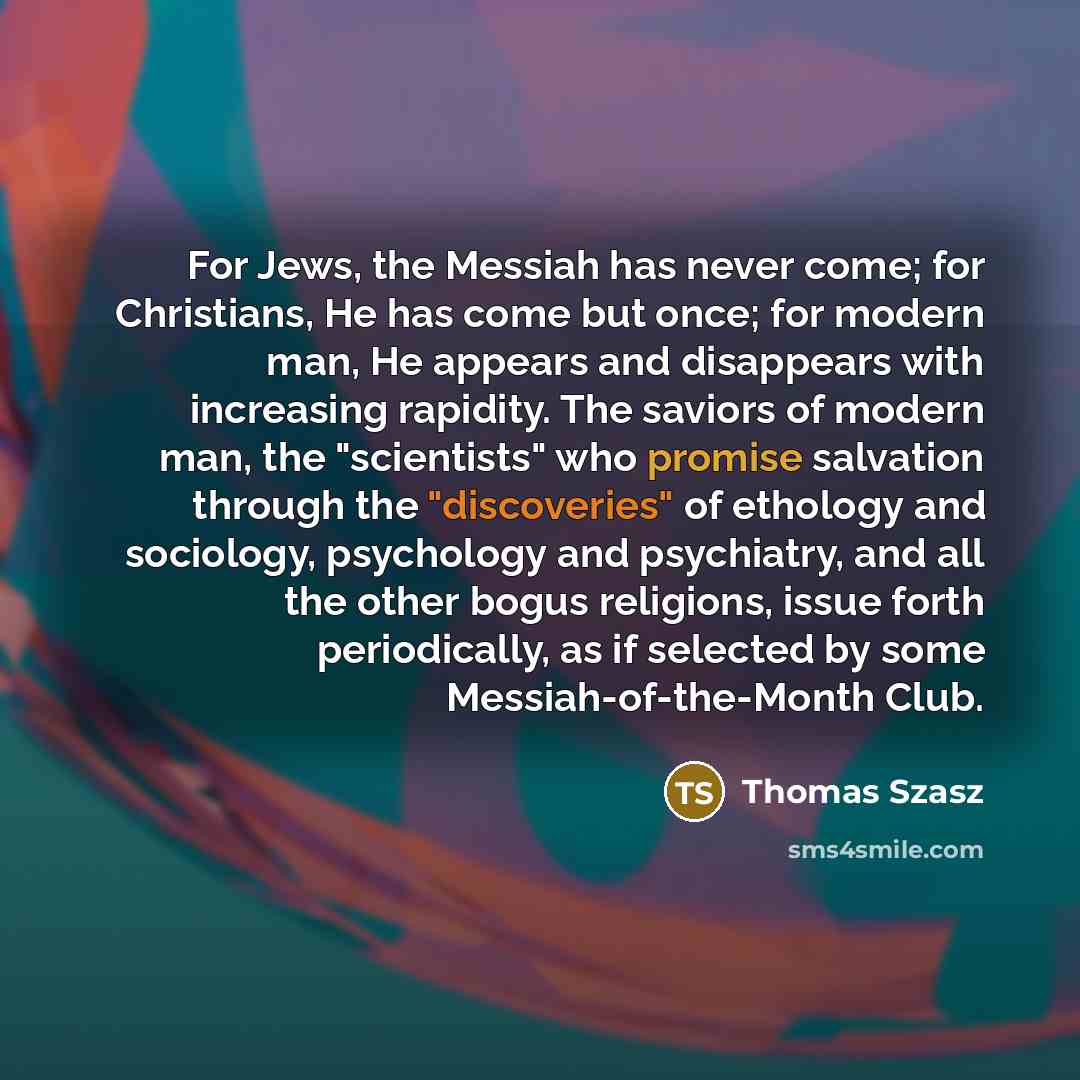 “For Jews, the Messiah has never come; for Christians, He has come but once; for modern man, He appears and disappears with increasing rapidity. The saviors of modern man, the "scientists" who promise salvation through the "discoveries" of ethology and sociology, psychology and psychiatry, and all…” quote by Thomas Szasz