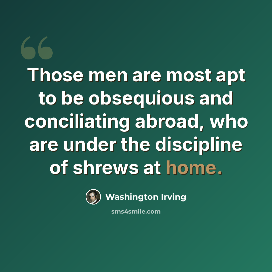 “Those men are most apt to be obsequious and conciliating abroad, who are under the discipline of shrews at home.” quote by Washington Irving
