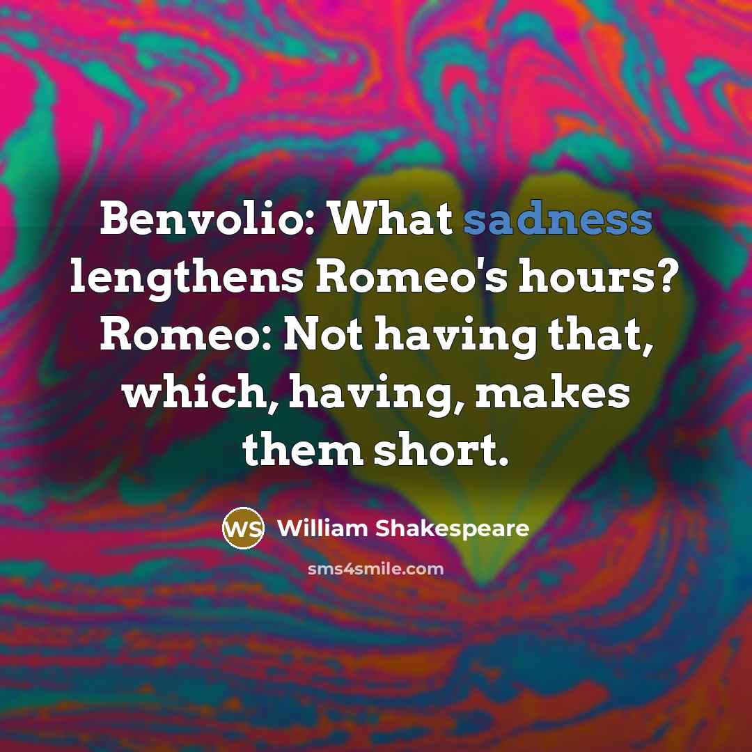 “Benvolio: What sadness lengthens Romeo's hours? Romeo: Not having that, which, having, makes them short.” quote by William Shakespeare