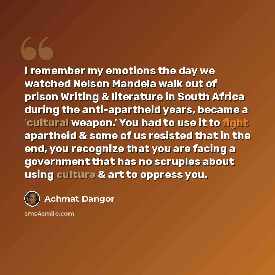 “I remember my emotions the day we watched Nelson Mandela walk out of prison Writing & literature in South Africa during the anti-apartheid years, became a 'cultural weapon.' You had to use it to fight apartheid & some of us resisted that in the end, you recognize that you are facing a government…” quote by Achmat Dangor