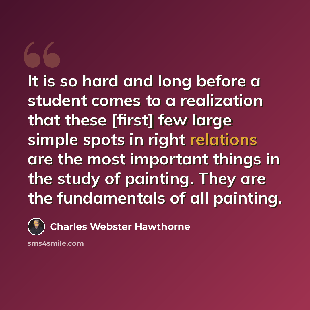 “It is so hard and long before a student comes to a realization that these [first] few large simple spots in right relations are the most important things in the study of painting. They are the fundamentals of all painting.” quote by Charles Webster Hawthorne