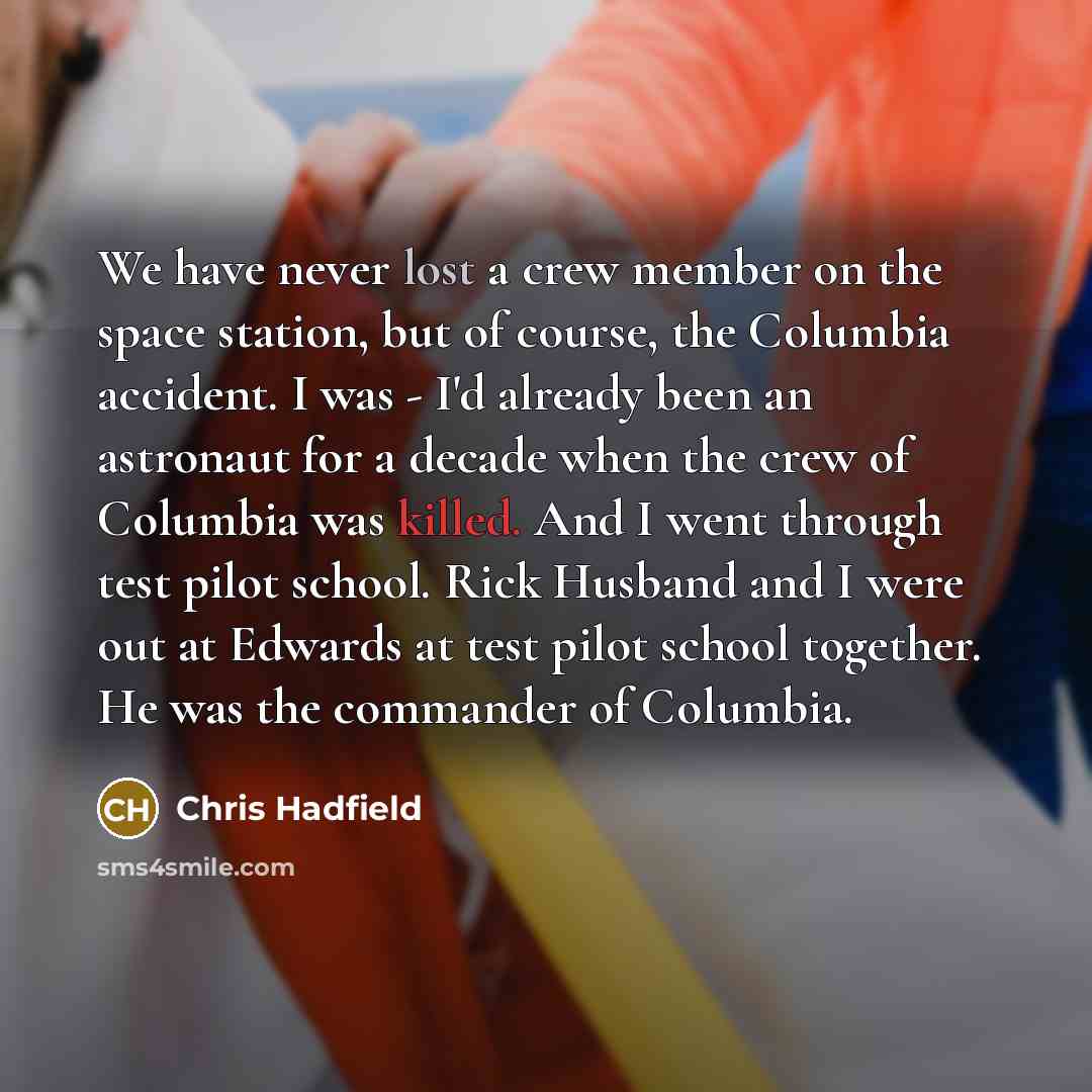 “We have never lost a crew member on the space station, but of course, the Columbia accident. I was - I'd already been an astronaut for a decade when the crew of Columbia was killed. And I went through test pilot school. Rick Husband and I were out at Edwards at test pilot school together. He was…” quote by Chris Hadfield