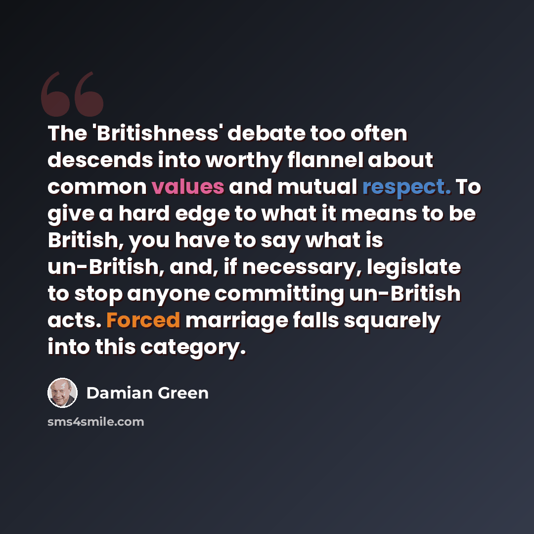 “The 'Britishness' debate too often descends into worthy flannel about common values and mutual respect. To give a hard edge to what it means to be British, you have to say what is un-British, and, if necessary, legislate to stop anyone committing un-British acts. Forced marriage falls squarely…” quote by Damian Green