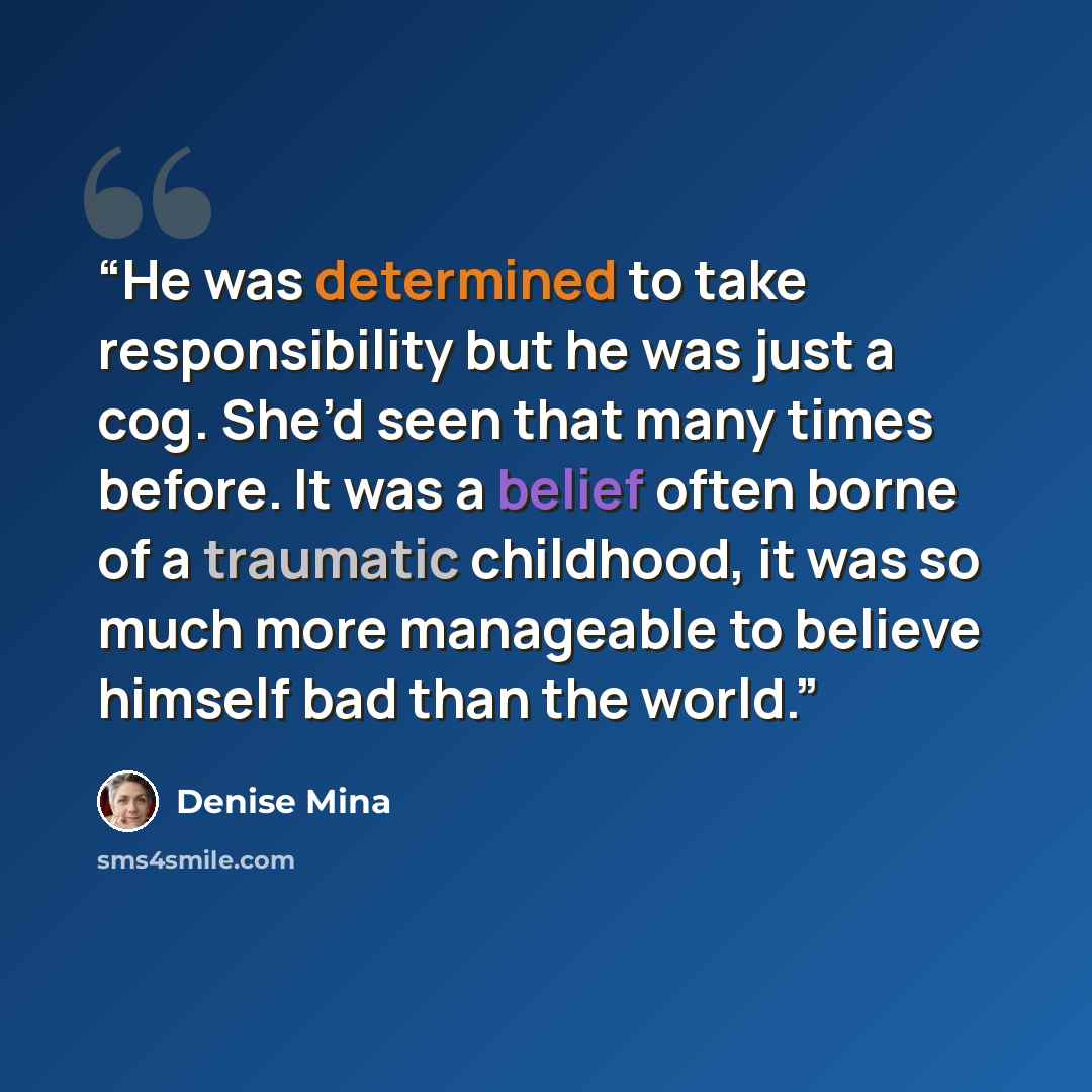 “He was determined to take responsibility but he was just a cog. She’d seen that many times before. It was a belief often borne of a traumatic childhood, it was so much more manageable to believe himself bad than the world.” quote by Denise Mina