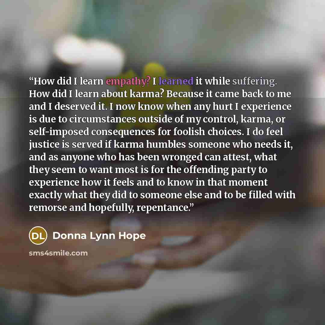 “How did I learn empathy? I learned it while suffering. How did I learn about karma? Because it came back to me and I deserved it. I now know when any hurt I experience is due to circumstances outside of my control, karma, or self-imposed consequences for foolish choices. I do feel justice is…” quote by Donna Lynn Hope