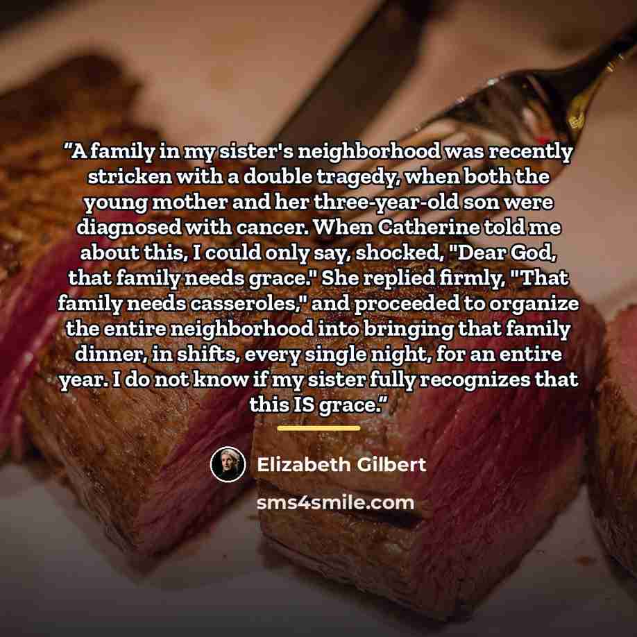 “A family in my sister's neighborhood was recently stricken with a double tragedy, when both the young mother and her three-year-old son were diagnosed with cancer. When Catherine told me about this, I could only say, shocked, "Dear God, that family needs grace." She replied firmly, "That family…” quote by Elizabeth Gilbert
