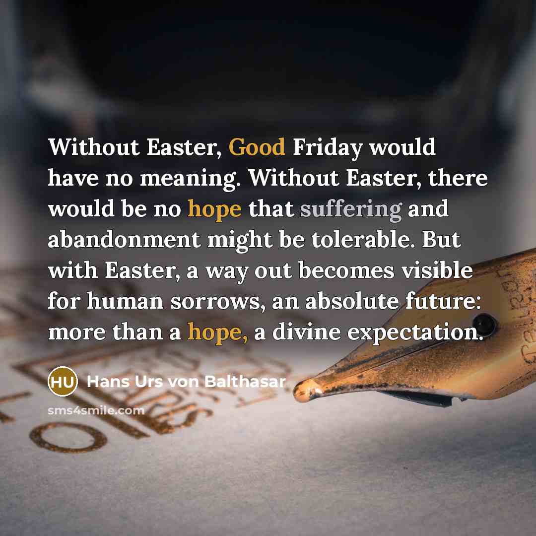 “Without Easter, Good Friday would have no meaning. Without Easter, there would be no hope that suffering and abandonment might be tolerable. But with Easter, a way out becomes visible for human sorrows, an absolute future: more than a hope, a divine expectation.” quote by Hans Urs von Balthasar