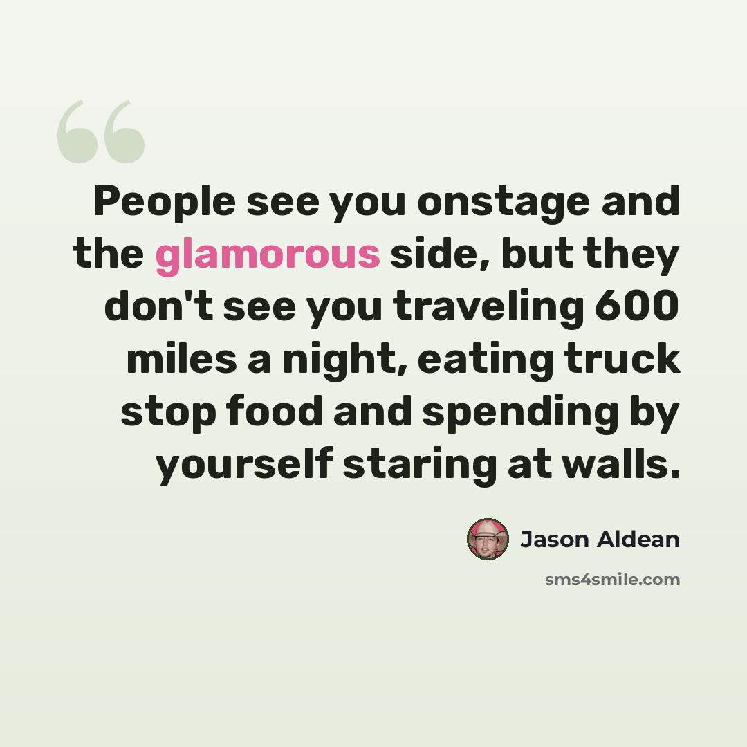 “People see you onstage and the glamorous side, but they don't see you traveling 600 miles a night, eating truck stop food and spending by yourself staring at walls.” quote by Jason Aldean