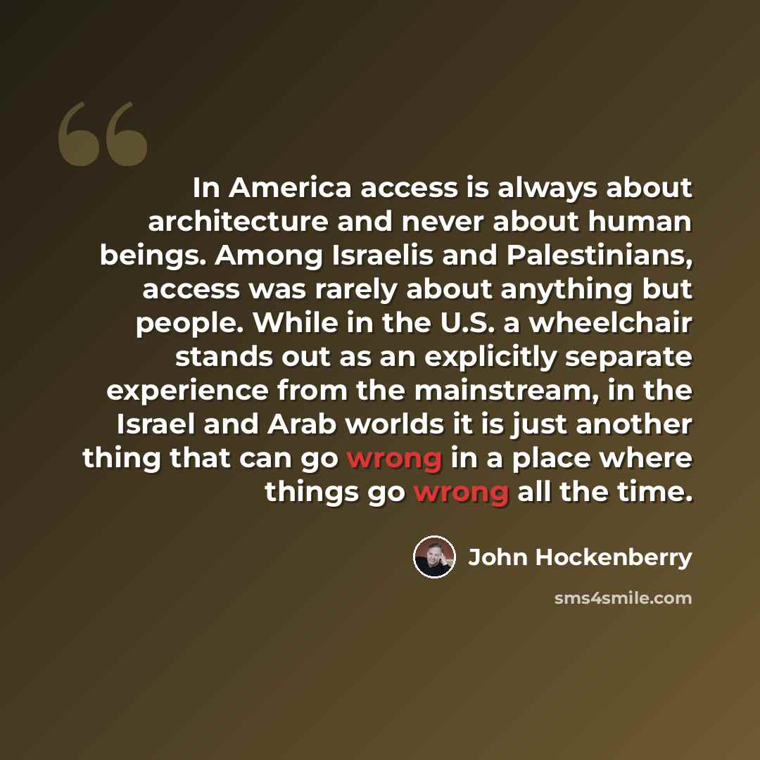 “In America access is always about architecture and never about human beings. Among Israelis and Palestinians, access was rarely about anything but people. While in the U.S. a wheelchair stands out as an explicitly separate experience from the mainstream, in the Israel and Arab worlds it is just…” quote by John Hockenberry