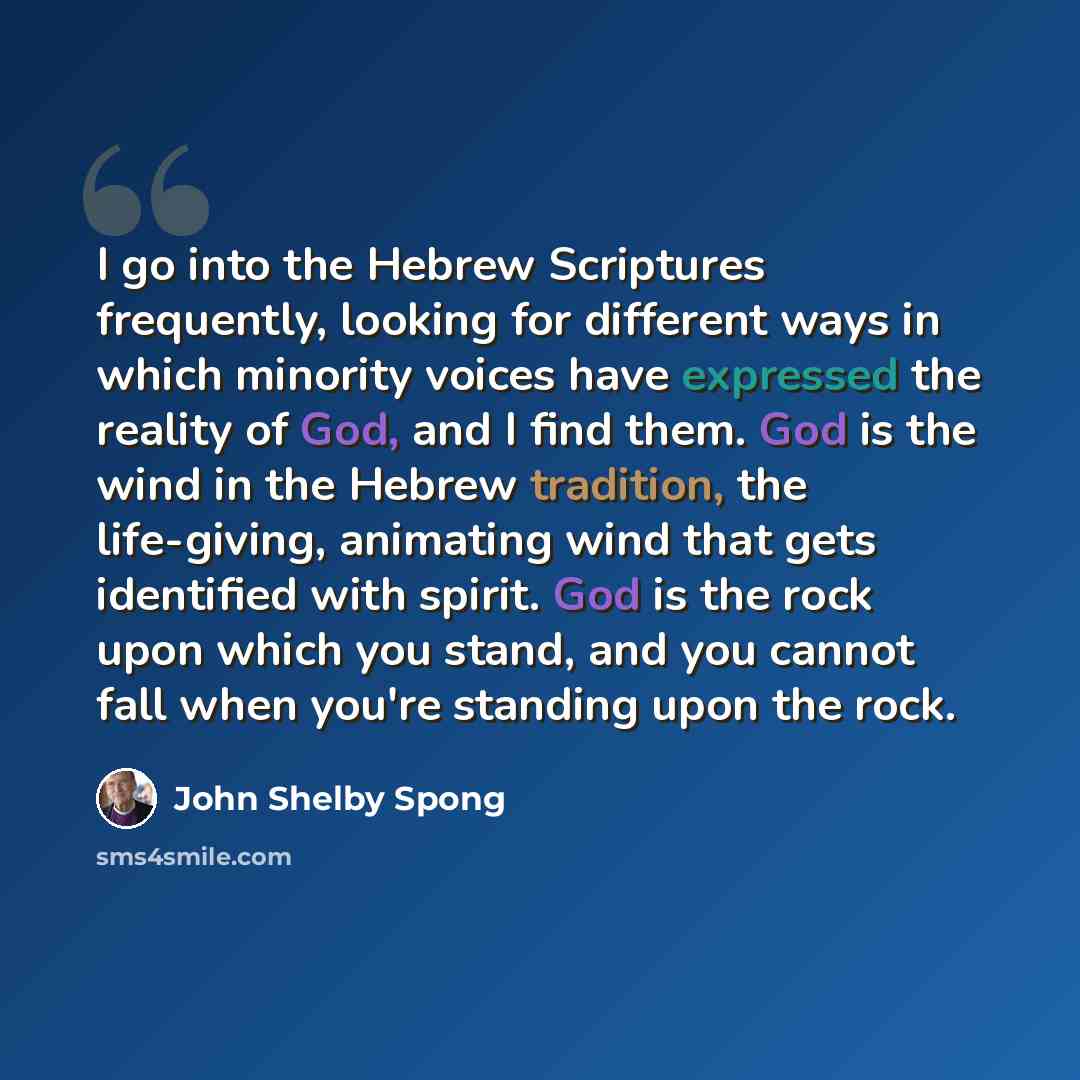 “I go into the Hebrew Scriptures frequently, looking for different ways in which minority voices have expressed the reality of God, and I find them. God is the wind in the Hebrew tradition, the life-giving, animating wind that gets identified with spirit. God is the rock upon which you stand, and…” quote by John Shelby Spong