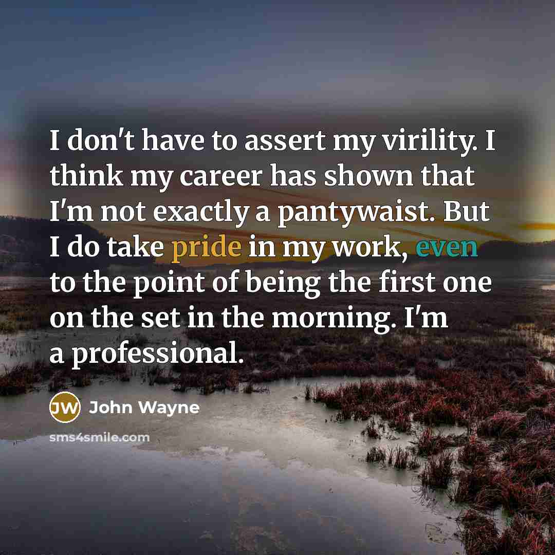 “I don't have to assert my virility. I think my career has shown that I'm not exactly a pantywaist. But I do take pride in my work, even to the point of being the first one on the set in the morning. I'm a professional.” quote by John Wayne