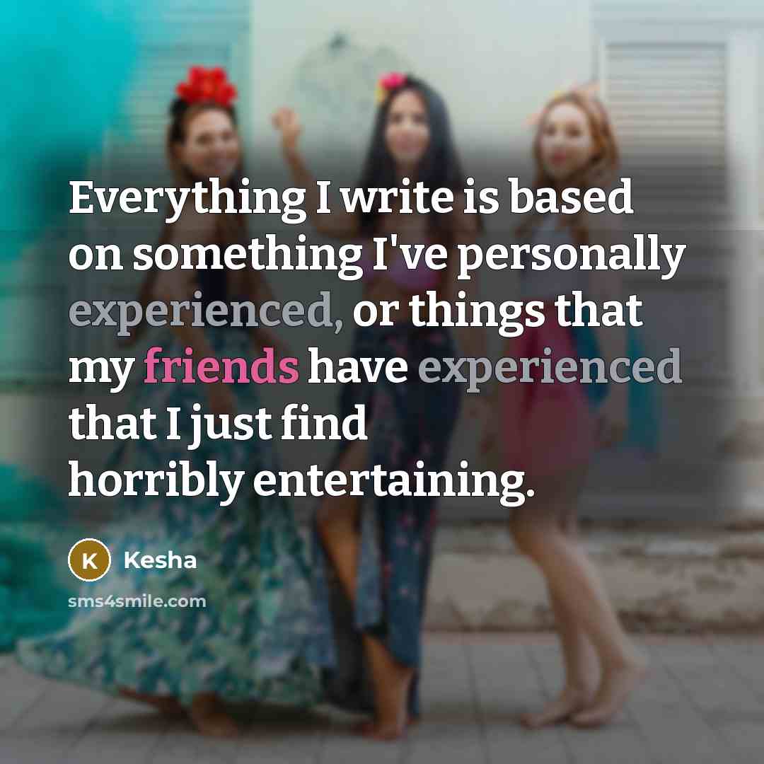 “Everything I write is based on something I've personally experienced, or things that my friends have experienced that I just find horribly entertaining.” quote by Kesha
