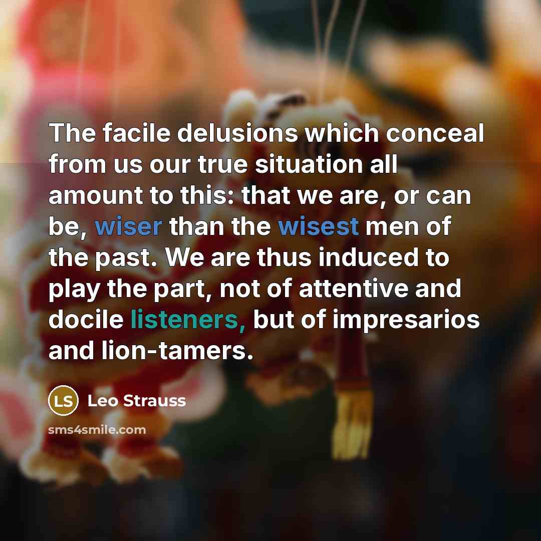 “The facile delusions which conceal from us our true situation all amount to this: that we are, or can be, wiser than the wisest men of the past. We are thus induced to play the part, not of attentive and docile listeners, but of impresarios and lion-tamers.” quote by Leo Strauss