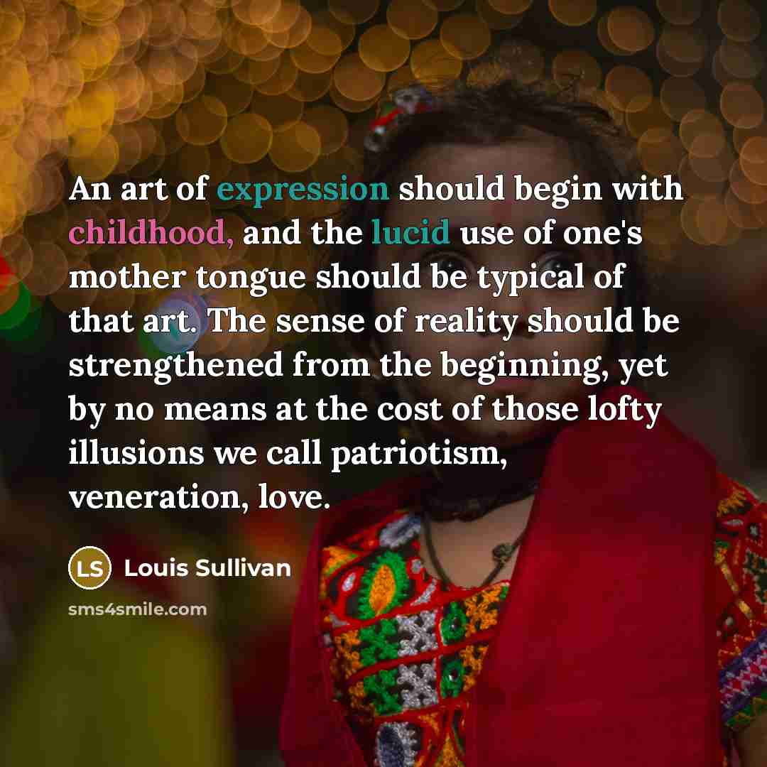 “An art of expression should begin with childhood, and the lucid use of one's mother tongue should be typical of that art. The sense of reality should be strengthened from the beginning, yet by no means at the cost of those lofty illusions we call patriotism, veneration, love.” quote by Louis Sullivan