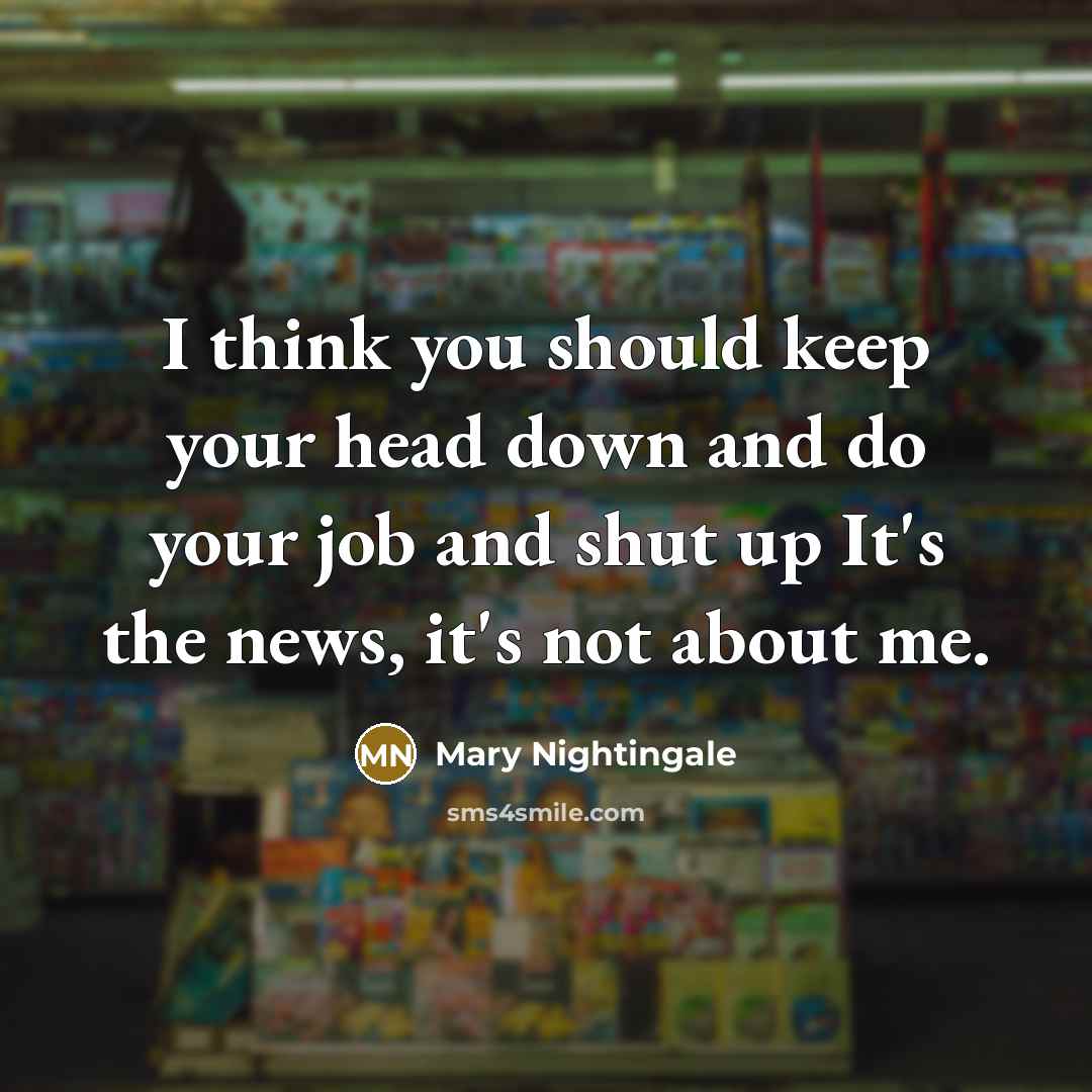 “I think you should keep your head down and do your job and shut up It's the news, it's not about me.” quote by Mary Nightingale