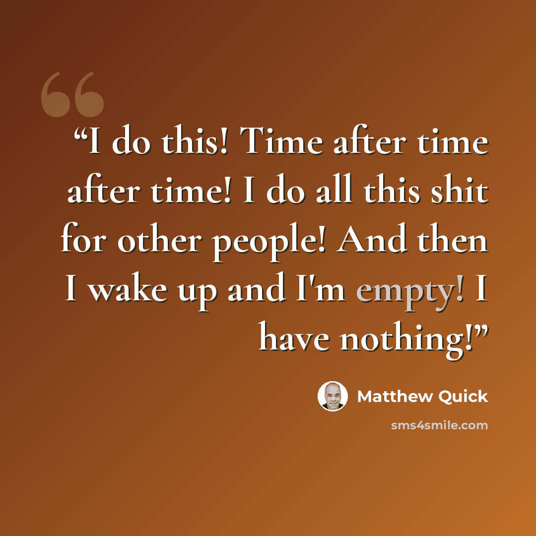 “I do this! Time after time after time! I do all this shit for other people! And then I wake up and I'm empty! I have nothing!” quote by Matthew Quick