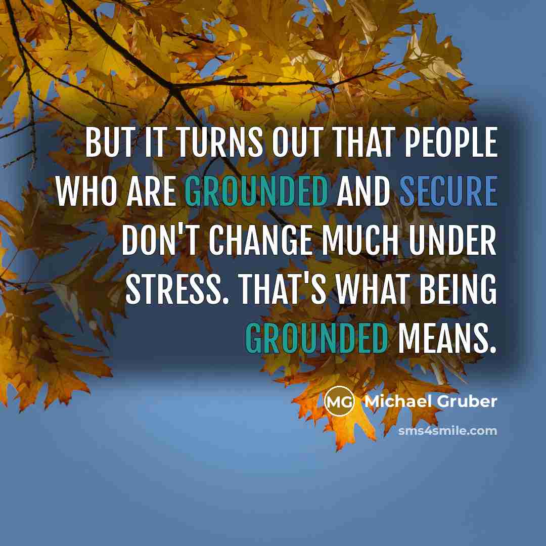 “But it turns out that people who are grounded and secure don't change much under stress. That's what being grounded means.” quote by Michael Gruber