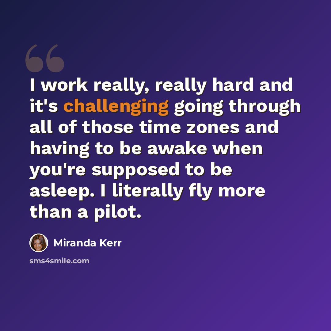 “I work really, really hard and it's challenging going through all of those time zones and having to be awake when you're supposed to be asleep. I literally fly more than a pilot.” quote by Miranda Kerr