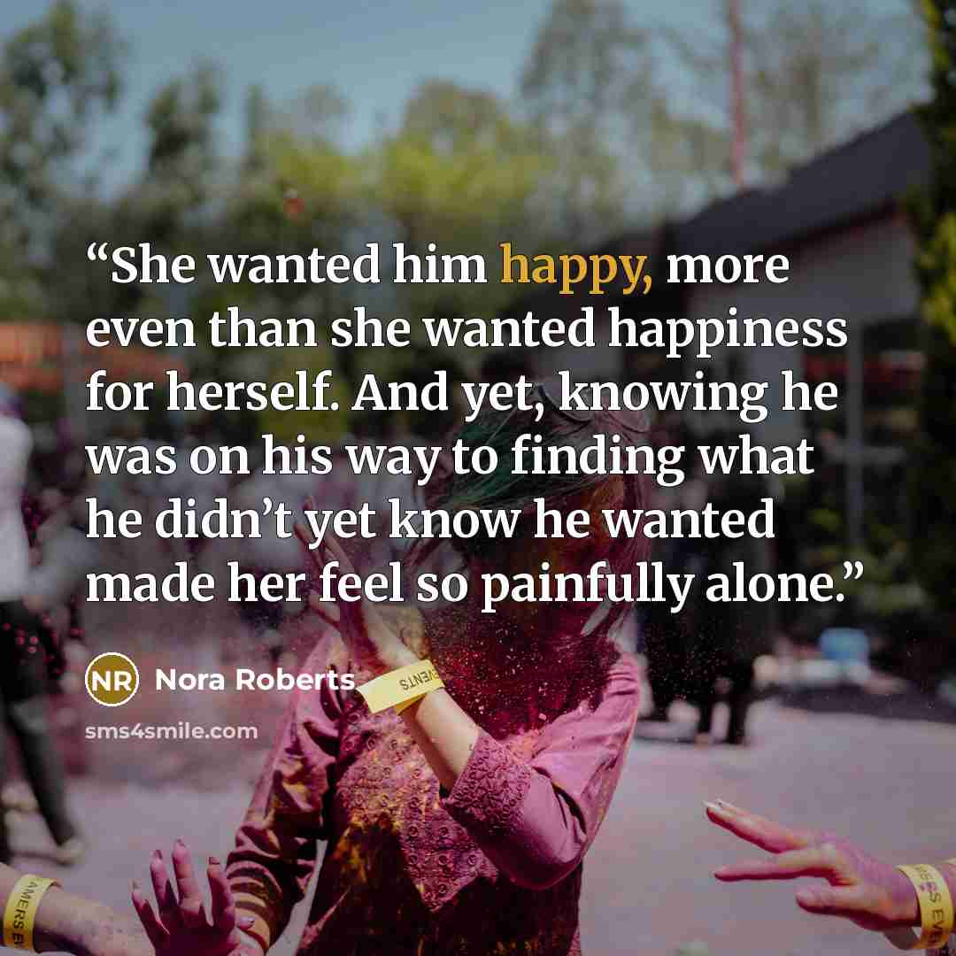 “She wanted him happy, more even than she wanted happiness for herself. And yet, knowing he was on his way to finding what he didn’t yet know he wanted made her feel so painfully alone.” quote by Nora Roberts