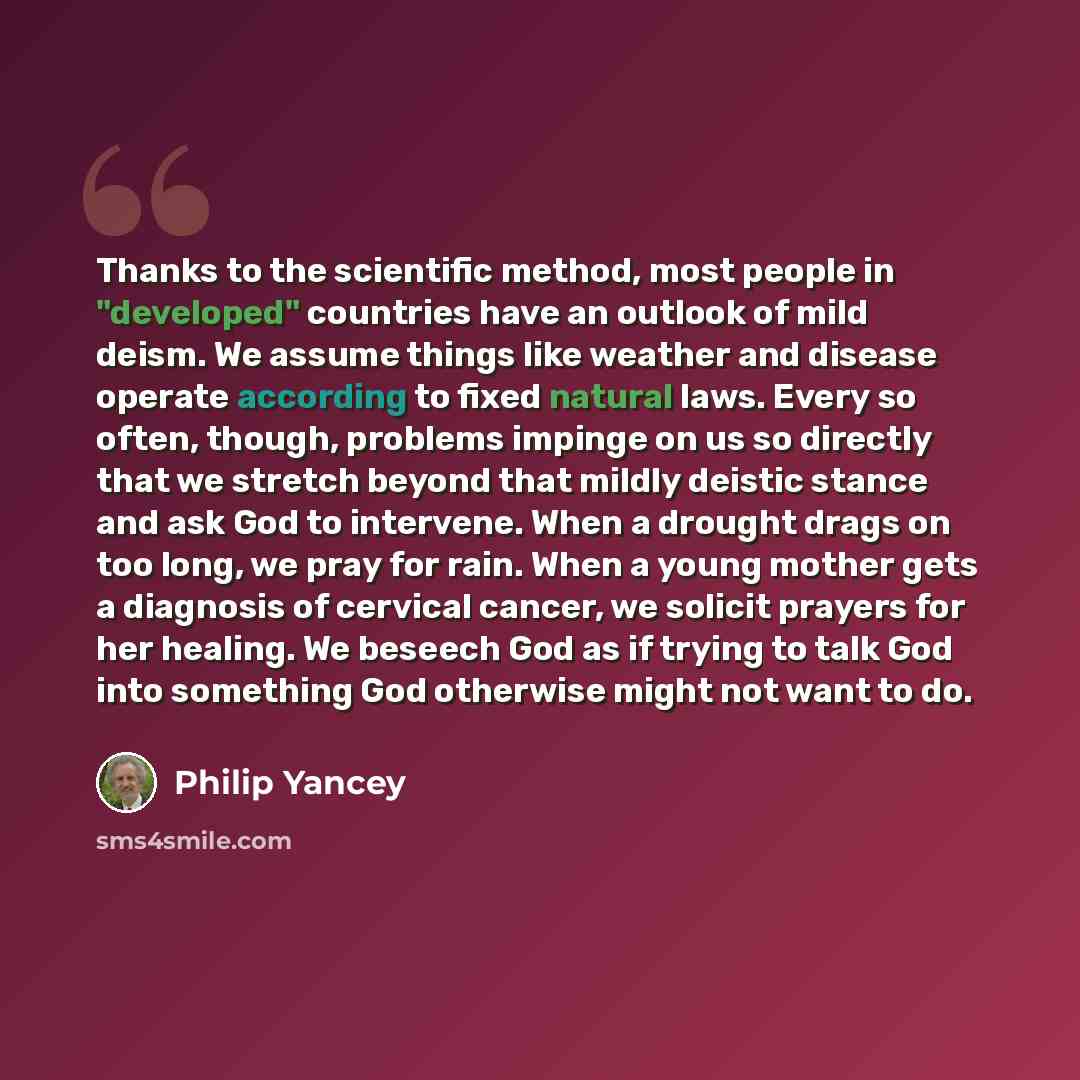 “Thanks to the scientific method, most people in "developed" countries have an outlook of mild deism. We assume things like weather and disease operate according to fixed natural laws. Every so often, though, problems impinge on us so directly that we stretch beyond that mildly deistic stance and…” quote by Philip Yancey