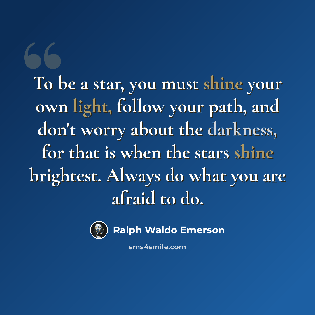 “To be a star, you must shine your own light, follow your path, and don't worry about the darkness, for that is when the stars shine brightest. Always do what you are afraid to do.” quote by Ralph Waldo Emerson