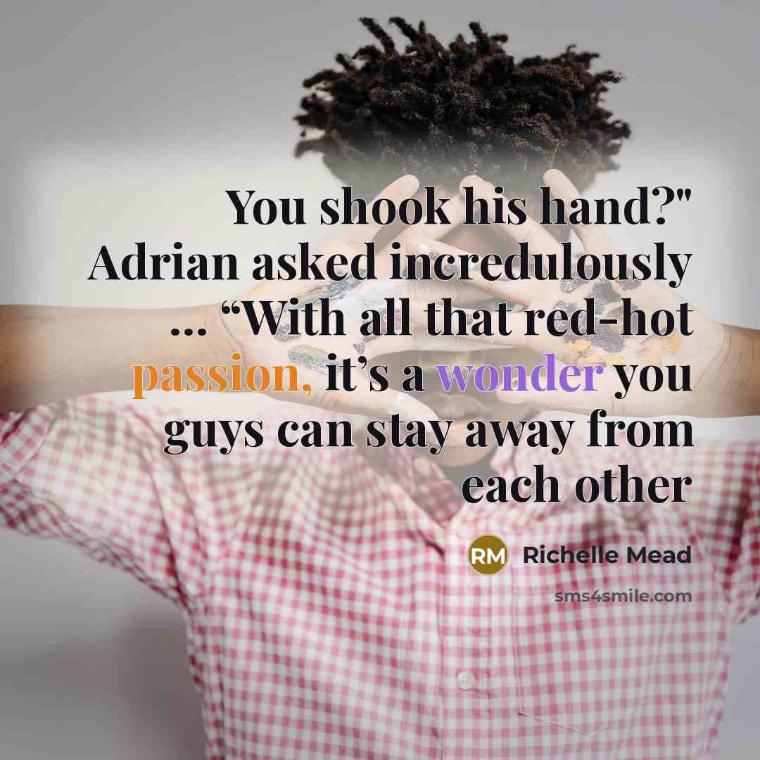 “You shook his hand?" Adrian asked incredulously … “With all that red-hot passion, it’s a wonder you guys can stay away from each other” quote by Richelle Mead