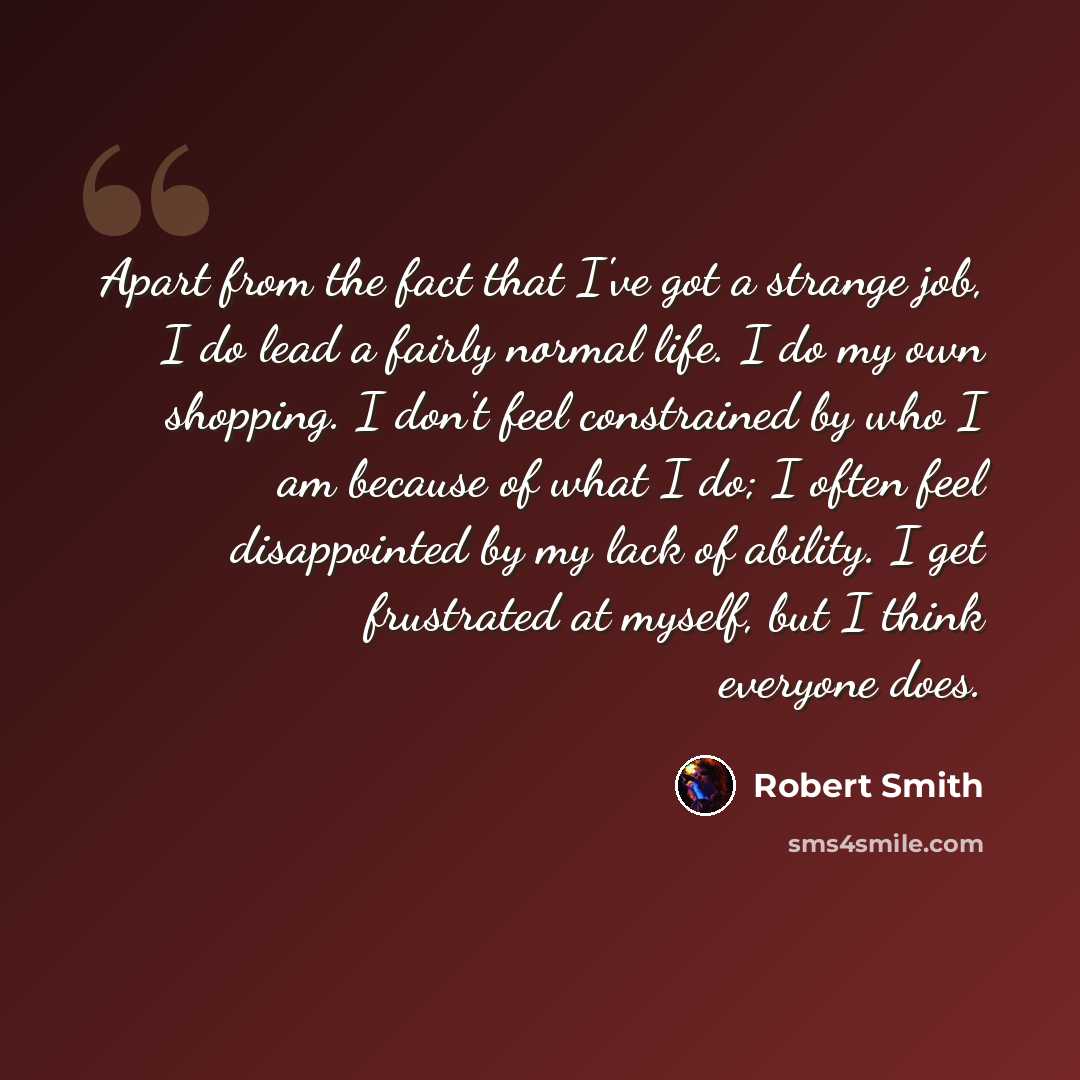 “Apart from the fact that I've got a strange job, I do lead a fairly normal life. I do my own shopping. I don't feel constrained by who I am because of what I do; I often feel disappointed by my lack of ability. I get frustrated at myself, but I think everyone does.” quote by Robert Smith