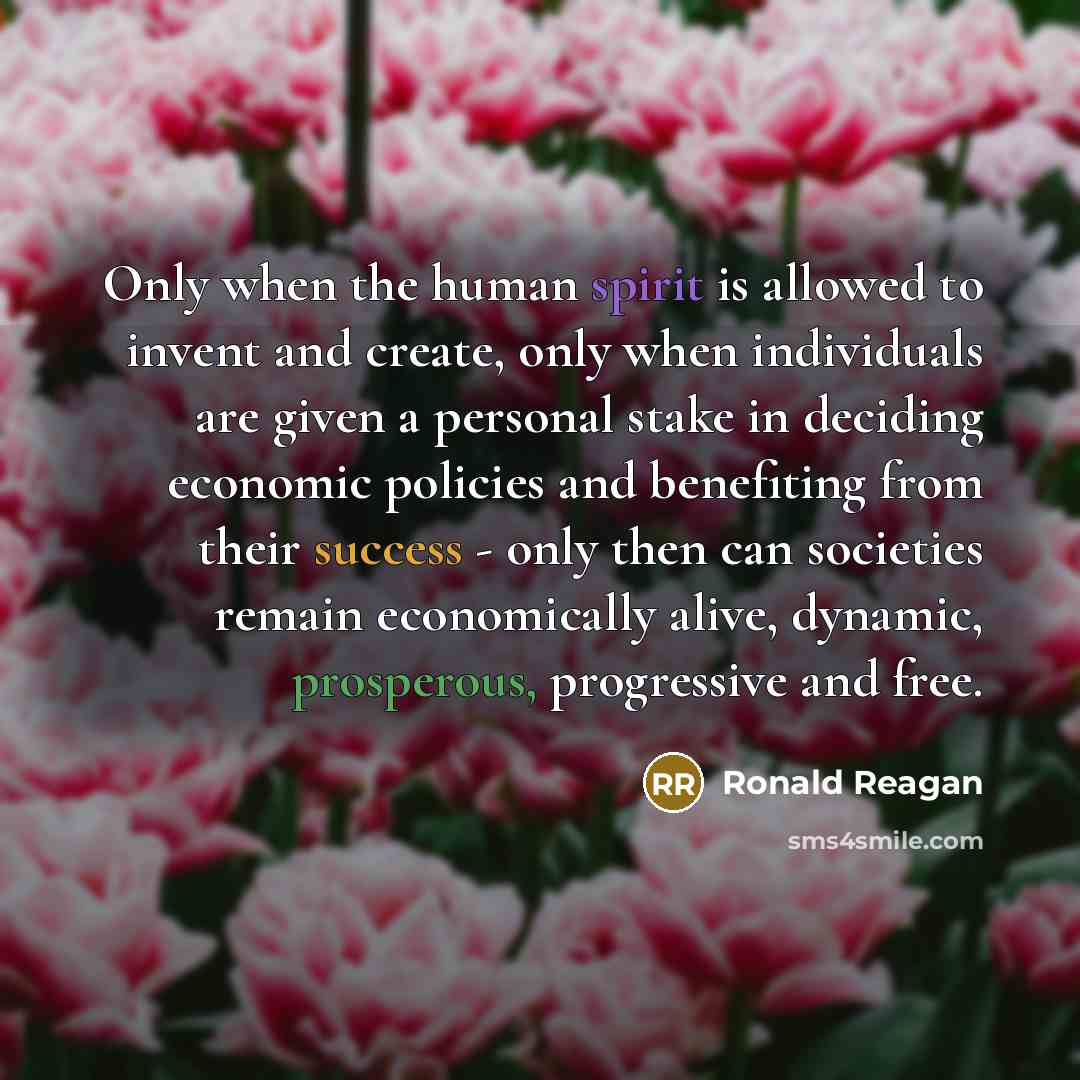 “Only when the human spirit is allowed to invent and create, only when individuals are given a personal stake in deciding economic policies and benefiting from their success - only then can societies remain economically alive, dynamic, prosperous, progressive and free.” quote by Ronald Reagan