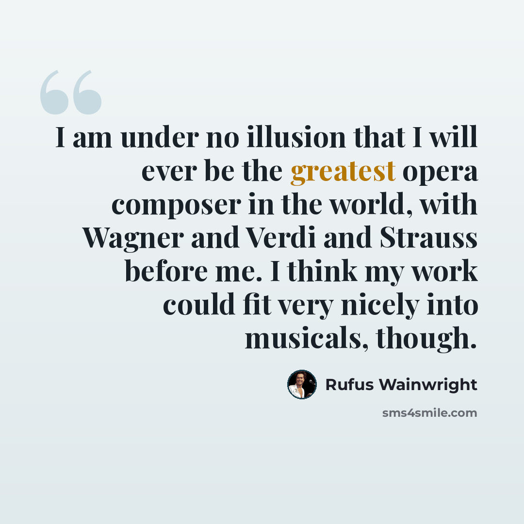 “I am under no illusion that I will ever be the greatest opera composer in the world, with Wagner and Verdi and Strauss before me. I think my work could fit very nicely into musicals, though.” quote by Rufus Wainwright