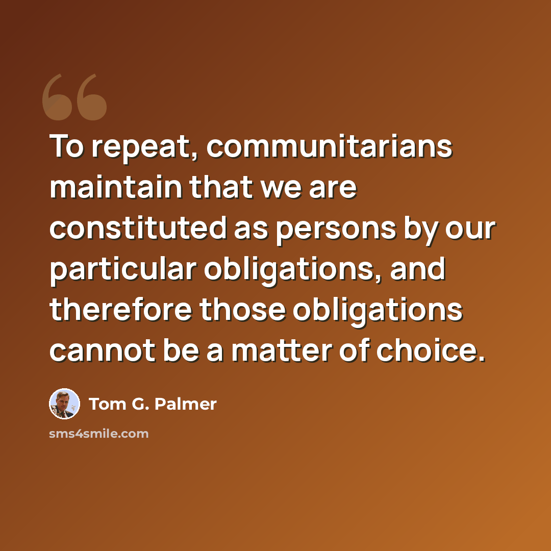 “To repeat, communitarians maintain that we are constituted as persons by our particular obligations, and therefore those obligations cannot be a matter of choice.” quote by Tom G. Palmer
